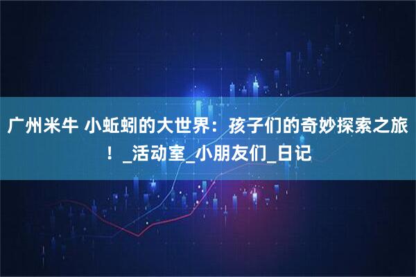 广州米牛 小蚯蚓的大世界：孩子们的奇妙探索之旅！_活动室_小朋友们_日记