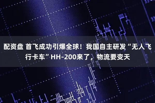 配资盘 首飞成功引爆全球!我国自主研发“无人飞行卡车”HH-200来了,物流要变天