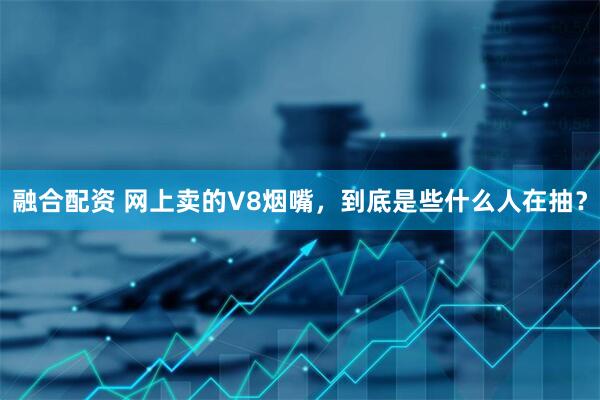 融合配资 网上卖的V8烟嘴，到底是些什么人在抽？
