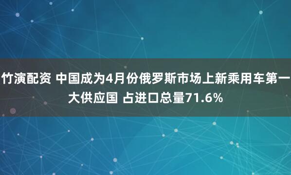 竹演配资 中国成为4月份俄罗斯市场上新乘用车第一大供应国 占进口总量71.6%