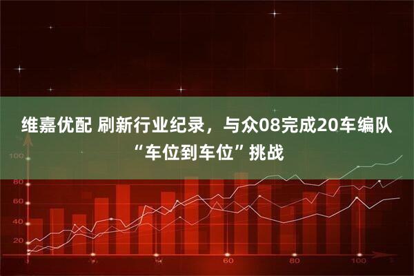 维嘉优配 刷新行业纪录，与众08完成20车编队“车位到车位”挑战